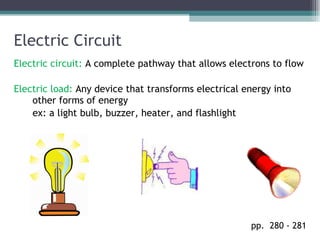 Electric Circuit Electric circuit:  A complete pathway that allows electrons to flow Electric load:  Any device that transforms electrical energy into other forms of energy ex: a light bulb, buzzer, heater, and flashlight pp.  280 - 281  