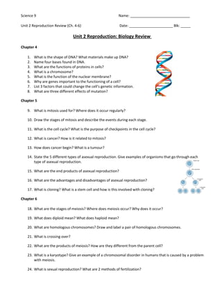 Science 9                                                     Name: ______________________________

Unit 2 Reproduction Review (Ch. 4-6)                          Date: ______________________ Blk: _____

                                 Unit 2 Reproduction: Biology Review

Chapter 4

   1.   What is the shape of DNA? What materials make up DNA?
   2.   Name four bases found in DNA.
   3.   What are the functions of proteins in cells?
   4.   What is a chromosome?
   5.   What is the function of the nuclear membrane?
   6.   Why are genes important to the functioning of a cell?
   7.   List 3 factors that could change the cell’s genetic information.
   8.   What are three different effects of mutation?

Chapter 5

   9. What is mitosis used for? Where does it occur regularly?

   10. Draw the stages of mitosis and describe the events during each stage.

   11. What is the cell cycle? What is the purpose of checkpoints in the cell cycle?

   12. What is cancer? How is it related to mitosis?

   13. How does cancer begin? What is a tumour?

   14. State the 5 different types of asexual reproduction. Give examples of organisms that go through each
       type of asexual reproduction.

   15. What are the end products of asexual reproduction?

   16. What are the advantages and disadvantages of asexual reproduction?

   17. What is cloning? What is a stem cell and how is this involved with cloning?

Chapter 6

   18. What are the stages of meiosis? Where does meiosis occur? Why does it occur?

   19. What does diploid mean? What does haploid mean?

   20. What are homologous chromosomes? Draw and label a pair of homologous chromosomes.

   21. What is crossing over?

   22. What are the products of meiosis? How are they different from the parent cell?

   23. What is a karyotype? Give an example of a chromosomal disorder in humans that is caused by a problem
       with meiosis.

   24. What is sexual reproduction? What are 2 methods of fertilization?
 