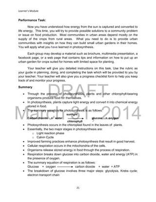 DRAFT
March 31, 2014
Learner’s Module
21
Performance Task:
Now you have understood how energy from the sun is captured and converted to
life energy. This time, you will try to provide possible solutions to a community problem
or issue on food production. Most communities in urban areas depend mostly on the
supply of the crops from rural areas. What you need to do is to provide urban
communities with insights on how they can build small urban gardens in their homes.
You will apply what you have learned in photosynthesis.
Each group may develop a material such as brochure, multimedia presentation, a
facebook page, or a web page that contains tips and information on how to put up an
urban garden for crops suited for homes with limited space for planting.
Your teacher will give you detailed instructions on this task. Use the rubric as
your guide in planning, doing, and completing the task which will be provided to you by
your teacher. Your teacher will also give you a progress checklist form to help you keep
track of and monitor your progress.
Summary
 Through the process of photosynthesis, plants and other chlorophyll-bearing
organisms produce food for themselves.
 In photosynthesis, plants capture light energy and convert it into chemical energy
stored in food.
 The summary equation for photosynthesis is as follows:
sunlight
Carbon dioxide + water glucose + oxygen
chlorophyll
 Photosynthesis occurs in the chloroplast found in the leaves of plants.
 Essentially, the two major stages in photosynthesis are:
o Light reaction phase
o Calvin Cycle
 Improved farming practices enhance photosynthesis that result in good harvest.
 Cellular respiration occurs in the mitochondria of the cells.
 Organisms release stored energy in food through the process of respiration.
 Respiration breaks down glucose into carbon dioxide, water and energy (ATP) in
the presence of oxygen.
 The summary equation of respiration is as follows:
Glucose + oxygen carbon dioxide + water + ATP
 The breakdown of glucose involves three major steps: glycolysis, Krebs cycle;
electron transport chain
 