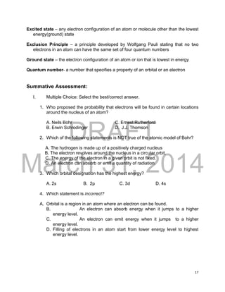 DRAFT
March 31, 2014
17
Excited state – any electron configuration of an atom or molecule other than the lowest
energy(ground) state
Exclusion Principle – a principle developed by Wolfgang Pauli stating that no two
electrons in an atom can have the same set of four quantum numbers
Ground state – the electron configuration of an atom or ion that is lowest in energy
Quantum number- a number that specifies a property of an orbital or an electron
Summative Assessment:
I. Multiple Choice: Select the best/correct answer.
1. Who proposed the probability that electrons will be found in certain locations
around the nucleus of an atom?
A. Neils Bohr C. Ernest Rutherford
B. Erwin Schrodinger D. J.J. Thomson
2. Which of the following statements is NOT true of the atomic model of Bohr?
A. The hydrogen is made up of a positively charged nucleus
B. The electron revolves around the nucleus in a circular orbit.
C. The energy of the electron in a given orbit is not fixed.
D. An electron can absorb or emit a quantity of radiation.
3. Which orbital designation has the highest energy?
A. 2s B. 2p C. 3d D. 4s
4. Which statement is incorrect?
A. Orbital is a region in an atom where an electron can be found.
B. An electron can absorb energy when it jumps to a higher
energy level.
C. An electron can emit energy when it jumps to a higher
energy level.
D. Filling of electrons in an atom start from lower energy level to highest
energy level.
 