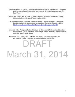 DRAFT
March 31, 2014
19
Silberberg, Martin S., (2009) Chemistry: The Molecular Nature of Matter and Change 5th
Edition, International Edition 2010 McGraw-Hill, McGraw-Hill Companies, Inc.,
New York
Smoot, R.C. Smith, R.G & Price, J.(1995) Chemistry Wraparound Teachers Edition,
Glencoe/McGraw-Hill, Merril Publishing Co., Ohio
The ekShiksha Team, Affordable Solutions Lab(ASL), Indian Institute of Technology,
Bombay, India (n.d). Matter in our surroundings. Retrieved: October 3, 2013.
http://www.it.iitb.ac.in/ekshiksha/eContent-Show.do?document!d=88
University of the Philippines National Institute for Science and Mathematics Education
Development. (2001). Practical work in high school chemistry: Sourcebook for
teachers. Quezon City: Author.
Wilbraham, A.C., Staley, D.D., & Matta, M.S.(1997). Chemistry expanded.(4th
Ed.)Teacher Edition. California: Addison-Wesley Publishing Co.
 