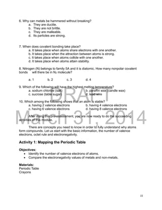 DRAFT
March 31, 2014
22
6. Why can metals be hammered without breaking?
a. They are ductile.
b. They are not brittle.
c. They are malleable.
d. Its particles are strong.
7. When does covalent bonding take place?
a. It takes place when atoms share electrons with one another.
b. It takes place when the attraction between atoms is strong.
c. It takes place when atoms collide with one another.
d. It takes place when atoms attain stability.
8. Nitrogen (N) belongs to family 5A and it is diatomic. How many nonpolar covalent
bonds will there be in N2 molecule?
a. 1 b. 2 c. 3 d. 4
9. Which of the following will have the highest melting temperature?
a. sodium chloride (salt) b. paraffin wax (candle wax)
c. sucrose (table sugar) d. lead wire
10. Which among the following shows that an atom is stable?
a. having 2 valence electrons b. having 4 valence electrons
c. having 6 valence electrons d. having 8 valence electrons
After doing this pre-assessment, you are now ready to do the succeeding
activities of this module.
There are concepts you need to know in order to fully understand why atoms
form compounds. Let us start with the basic information, the number of valence
electrons, octet rule and electronegativity.
Activity 1: Mapping the Periodic Table
Objectives:
 Identify the number of valence electrons of atoms.
 Compare the electronegativity values of metals and non-metals.
Materials:
Periodic Table
Crayons
 