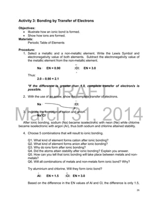 DRAFT
March 31, 2014
26
Activity 3: Bonding by Transfer of Electrons
Objectives:
 Illustrate how an ionic bond is formed.
 Show how ions are formed.
Materials:
Periodic Table of Elements
Procedure:
1. Select a metallic and a non-metallic element. Write the Lewis Symbol and
electronegativity value of both elements. Subtract the electronegativity value of
the metallic element from the non-metallic element.
..
Na .
EN = 0.90 :Cl: EN = 3.0
.
Thus:
2.0 – 0.90 = 2.1
*If the difference is greater than 1.9, complete transfer of electron/s is
possible.
2. With the use of an arrow, show the complete transfer of electrons.
..
Na .
:Cl:
.
3. Indicate the formation of cation and anion.
Na+
Cl-
After ionic bonding, sodium (Na) became isoelectronic with neon (Ne) while chlorine
became isoelectronic with argon (Ar), thus both sodium and chlorine attained stability.
4. Choose 5 combinations that will result to ionic bonding.
Q1. What kind of element forms cation after ionic bonding?
Q2. What kind of element forms anion after ionic bonding?
Q3. Why do ions form after ionic bonding?
Q4. Did the atoms attain stability after ionic bonding? Explain you answer.
Q5. How can you tell that ionic bonding will take place between metals and non-
metals?
Q6. Will all combinations of metals and non-metals form ionic bond? Why?
Try aluminium and chlorine. Will they form ionic bond?
. ..
Al: EN = 1.5 :Cl: EN = 3.0
.
Based on the difference in the EN values of Al and Cl, the difference is only 1.5,
 