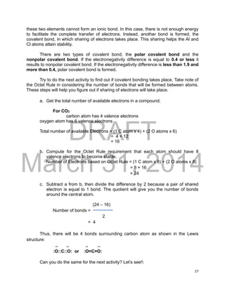 DRAFT
March 31, 2014
27
these two elements cannot form an ionic bond. In this case, there is not enough energy
to facilitate the complete transfer of electrons. Instead, another bond is formed, the
covalent bond, in which sharing of electrons takes place. This sharing helps the Al and
Cl atoms attain stability.
There are two types of covalent bond, the polar covalent bond and the
nonpolar covalent bond. If the electronegativity difference is equal to 0.4 or less it
results to nonpolar covalent bond. If the electronegativity difference is less than 1.9 and
more than 0.4, polar covalent bond is formed.
Try to do the next activity to find out if covalent bonding takes place. Take note of
the Octet Rule in considering the number of bonds that will be formed between atoms.
These steps will help you figure out if sharing of electrons will take place.
a. Get the total number of available electrons in a compound.
For CO2
carbon atom has 4 valence electrons
oxygen atom has 6 valence electrons
Total number of available Electrons = (1 C atom x 4) + (2 O atoms x 6)
= 4 + 12
= 16
b. Compute for the Octet Rule requirement that each atom should have 8
valence electrons to become stable.
Number of Electrons based on Octet Rule = (1 C atom x 8) + (2 O atoms x 8)
= 8 + 16
= 24
c. Subtract a from b, then divide the difference by 2 because a pair of shared
electron is equal to 1 bond. The quotient will give you the number of bonds
around the central atom.
(24 – 16)
Number of bonds =
2
= 4
Thus, there will be 4 bonds surrounding carbon atom as shown in the Lewis
structure:
.. .. .. ..
:O::C::O: or :O=C=O:
Can you do the same for the next activity? Let’s see!
 