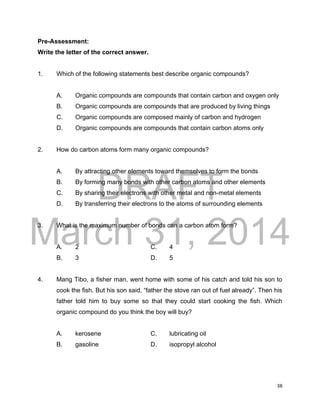 DRAFT
March 31, 2014
38
Pre-Assessment:
Write the letter of the correct answer.
1. Which of the following statements best describe organic compounds?
A. Organic compounds are compounds that contain carbon and oxygen only
B. Organic compounds are compounds that are produced by living things
C. Organic compounds are composed mainly of carbon and hydrogen
D. Organic compounds are compounds that contain carbon atoms only
2. How do carbon atoms form many organic compounds?
A. By attracting other elements toward themselves to form the bonds
B. By forming many bonds with other carbon atoms and other elements
C. By sharing their electrons with other metal and non-metal elements
D. By transferring their electrons to the atoms of surrounding elements
3. What is the maximum number of bonds can a carbon atom form?
A. 2 C. 4
B. 3 D. 5
4. Mang Tibo, a fisher man, went home with some of his catch and told his son to
cook the fish. But his son said, “father the stove ran out of fuel already”. Then his
father told him to buy some so that they could start cooking the fish. Which
organic compound do you think the boy will buy?
A. kerosene C. lubricating oil
B. gasoline D. isopropyl alcohol
 