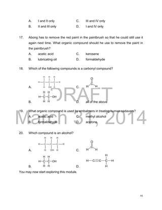DRAFT
March 31, 2014
41
A. I and II only C. III and IV only
B. II and III only D. I and IV only
17. Abong has to remove the red paint in the paintbrush so that he could still use it
again next time. What organic compound should he use to remove the paint in
the paintbrush?
A. acetic acid C. kerosene
B. lubricating oil D. formaldehyde
18. Which of the following compounds is a carbonyl compound?
A. C.
B. D. all of the above
19. What organic compound is used by embalmers in treating human cadavers?
A. acetic acid C. methyl alcohol
B. formaldehyde D. acetone
20. Which compound is an alcohol?
A. C.
B. D.
You may now start exploring this module.
 