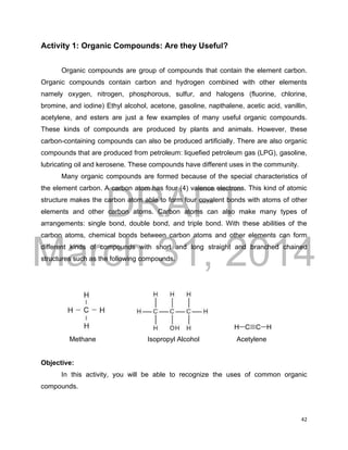 DRAFT
March 31, 2014
42
Activity 1: Organic Compounds: Are they Useful?
Organic compounds are group of compounds that contain the element carbon.
Organic compounds contain carbon and hydrogen combined with other elements
namely oxygen, nitrogen, phosphorous, sulfur, and halogens (fluorine, chlorine,
bromine, and iodine) Ethyl alcohol, acetone, gasoline, napthalene, acetic acid, vanillin,
acetylene, and esters are just a few examples of many useful organic compounds.
These kinds of compounds are produced by plants and animals. However, these
carbon-containing compounds can also be produced artificially. There are also organic
compounds that are produced from petroleum: liquefied petroleum gas (LPG), gasoline,
lubricating oil and kerosene. These compounds have different uses in the community.
Many organic compounds are formed because of the special characteristics of
the element carbon. A carbon atom has four (4) valence electrons. This kind of atomic
structure makes the carbon atom able to form four covalent bonds with atoms of other
elements and other carbon atoms. Carbon atoms can also make many types of
arrangements: single bond, double bond, and triple bond. With these abilities of the
carbon atoms, chemical bonds between carbon atoms and other elements can form
different kinds of compounds with short and long straight and branched chained
structures such as the following compounds.
Methane Isopropyl Alcohol Acetylene
Objective:
In this activity, you will be able to recognize the uses of common organic
compounds.
 