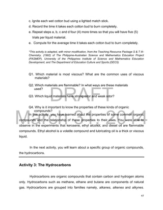 DRAFT
March 31, 2014
47
c. Ignite each wet cotton bud using a lighted match stick.
d. Record the time it takes each cotton bud to burn completely.
e. Repeat steps a, b, c and d four (4) more times so that you will have five (5)
trials per liquid material.
e. Compute for the average time it takes each cotton bud to burn completely.
*This activity is adapted, with minor modification, from the Teaching Resource Package S & T III-
Chemistry. (1992) of The Philippine-Australian Science and Mathematics Education Project
(PASMEP), University of the Philippines Institute of Science and Mathematics Education
Development, and The Department of Education Culture and Sports (DECS)
Q1. Which material is most viscous? What are the common uses of viscous
materials?
Q2. Which materials are flammable? In what ways are these materials
used?
Q3. Which liquid materials have strong odor and weak odor?
Q4. Why is it important to know the properties of these kinds of organic
compounds?
In this activity, you have learned about the properties of some common organic
compounds and the relationship of these properties to their uses. You were able to
observe in the experiments that kerosene, ethyl alcohol, and diesel oil are flammable
compounds. Ethyl alcohol is a volatile compound and lubricating oil is a thick or viscous
liquid.
In the next activity, you will learn about a specific group of organic compounds,
the hydrocarbons.
Activity 3: The Hydrocarbons
Hydrocarbons are organic compounds that contain carbon and hydrogen atoms
only. Hydrocarbons such as methane, ethane and butane are components of natural
gas. Hydrocarbons are grouped into families namely, alkanes, alkenes and alkynes.
 