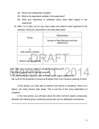 DRAFT
March 31, 2014
52
Q2. What is the independent variable?
Q3. What is the dependent variable in the experiment?
Q4. Write your hypothesis or prediction about what might happen in the
experiment.
8) After 2 or 3 days, put on your face masks and observe what happened to the
bananas. Write your observation in the data table below.
Group
Observations
Number of Ripe Bananas and their
Appearance
A
(with calcium carbide)
B
(without calcium carbide)
Q5. How many bananas ripened in Group A and in Group B?
Q6. Which group has fully ripened bananas?
Q7. What conclusion can you make from the results of your experiment?
Q8. Look for the properties of ethyne and explain how it can introduce ripening of fruits?
In this activity, you were able to observe how ethyne or acetylene, which is an
alkyne, can make banana ripen faster. This is just one of the many applications of
acetylene.
In the next activity, you will learn about the other common organic compounds,
alcohols and carbonyl group containing compounds such as aldehydes and ketones.
______________________________________________________________________
 