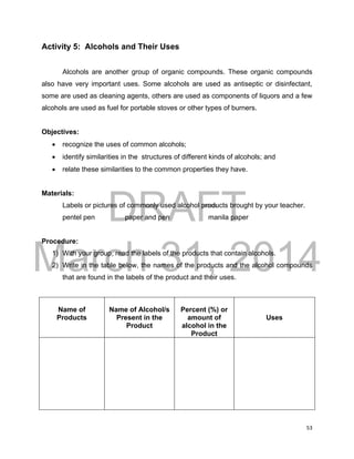 DRAFT
March 31, 2014
53
Activity 5: Alcohols and Their Uses
Alcohols are another group of organic compounds. These organic compounds
also have very important uses. Some alcohols are used as antiseptic or disinfectant,
some are used as cleaning agents, others are used as components of liquors and a few
alcohols are used as fuel for portable stoves or other types of burners.
Objectives:
 recognize the uses of common alcohols;
 identify similarities in the structures of different kinds of alcohols; and
 relate these similarities to the common properties they have.
Materials:
Labels or pictures of commonly used alcohol products brought by your teacher.
pentel pen paper and pen manila paper
Procedure:
1) With your group, read the labels of the products that contain alcohols.
2) Write in the table below, the names of the products and the alcohol compounds
that are found in the labels of the product and their uses.
Name of
Products
Name of Alcohol/s
Present in the
Product
Percent (%) or
amount of
alcohol in the
Product
Uses
 