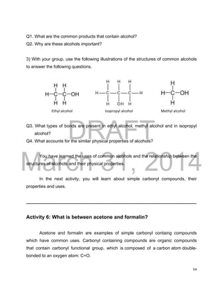 DRAFT
March 31, 2014
54
Q1. What are the common products that contain alcohol?
Q2. Why are these alcohols important?
3) With your group, use the following illustrations of the structures of common alcohols
to answer the following questions.
Ethyl alcohol Isopropyl alcohol Methyl alcohol
Q3. What types of bonds are present in ethyl alcohol, methyl alcohol and in isopropyl
alcohol?
Q4. What accounts for the similar physical properties of alcohols?
You have learned the uses of common alcohols and the relationship between the
structures of alcohols and their physical properties.
In the next activity, you will learn about simple carbonyl compounds, their
properties and uses.
______________________________________________________________________
Activity 6: What is between acetone and formalin?
Acetone and formalin are examples of simple carbonyl containg compounds
which have common uses. Carbonyl containing compounds are organic compounds
that contain carbonyl functional group, which is composed of a carbon atom double-
bonded to an oxygen atom: C=O.
 