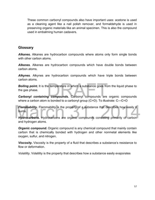 DRAFT
March 31, 2014
57
These common carbonyl compounds also have important uses: acetone is used
as a cleaning agent like a nail polish remover, and formaldehyde is used in
preserving organic materials like an animal specimen. This is also the compound
used in embalming human cadavers.
Glossary
Alkanes. Alkanes are hydrocarbon compounds where atoms only form single bonds
with other carbon atoms.
Alkenes. Alkenes are hydrocarbon compounds which have double bonds between
carbon atoms.
Alkynes. Alkynes are hydrocarbon compounds which have triple bonds between
carbon atoms.
Boiling point. It is the temperature in which a substance goes from the liquid phase to
the gas phase.
Carbonyl containing compounds. Carbonyl compounds are organic compounds
where a carbon atom is bonded to a carbonyl group (C=O). To illustrate: C—C=O
Flammability. Flammability is the property of a substance that describes how easily it
burns.
Hydrocarbons. Hydrocarbons are organic compounds consisting primarily of carbon
and hydrogen atoms.
Organic compound. Organic compound is any chemical compound that mainly contain
carbon that is chemically bonded with hydrogen and other nonmetal elements like
oxygen, sulfur, and nitrogen.
Viscosity. Viscosity is the property of a fluid that describes a substance’s resistance to
flow or deformation.
Volatility. Volatility is the property that describes how a substance easily evaporates
 