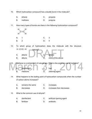 DRAFT
March 31, 2014
60
10. Which hydrocarbon compound has a double bond in the molecule?
A. ethane C. propene
B. methane D. propyne
11. How many types of bonds are there in the following hydrocarbon compound?
A. 1 C. 3
B. 2 D. 4
12. To which group of hydrocarbon does the molecule with the structure
belong?
A. alkane C. alkene
B. alkyne D. none of the above
13. Methane is a component of natural gas. What is the common use of methane?
A. disinfectant C. fuel
B. medicine D. cleaning agent
14. What happens to the boiling point of hydrocarbon compounds when the number
of carbon atoms increases?
A. remains the same C. increases
B. decreases D. increases then decreases
15. What is the common use of ethyne?
A. disinfectant C. artificial ripening agent
B. fertilizer D. antibiotic
 