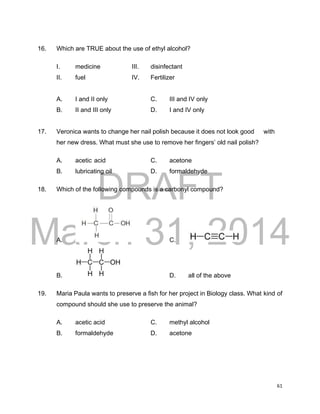 DRAFT
March 31, 2014
61
16. Which are TRUE about the use of ethyl alcohol?
I. medicine III. disinfectant
II. fuel IV. Fertilizer
A. I and II only C. III and IV only
B. II and III only D. I and IV only
17. Veronica wants to change her nail polish because it does not look good with
her new dress. What must she use to remove her fingers’ old nail polish?
A. acetic acid C. acetone
B. lubricating oil D. formaldehyde
18. Which of the following compounds is a carbonyl compound?
A. C.
B. D. all of the above
19. Maria Paula wants to preserve a fish for her project in Biology class. What kind of
compound should she use to preserve the animal?
A. acetic acid C. methyl alcohol
B. formaldehyde D. acetone
 