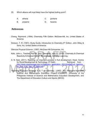 DRAFT
March 31, 2014
62
20. Which alkene will most likely have the highest boiling point?
A. ethene C. pentene
B. propene D. hexene.
.References
Chang, Raymond. (1994). Chemistry Fifth Edition. McGraw-Hill, Inc. United States of
America
Dickson, T. R. (1991). Study Guide, Introduction to Chemistry 6th
Edition. John Wiley &
Sons, Inc. United States of America
Glencoe Physical Science. (1997). McGraw-Hill Companies, Inc.
Kotz, John c., Treichel, Paul M., and Townsend, John R. (2010). Chemistry & Chemical
Reactivity Enhanced Edition. Brooks/Cole, Cengage Learning.
S. N. Naik .(2011). Ripening- an important process in fruit development. Head. Centre
for Rural Development & Technology, IIT Delhi . Retrieved from :
http://www.vigyanprasar.gov.in/chemistry_application_2011/briefs/Fruit_ripening_
by_Prof_S.N._Nai_IIT_Delhi.pdf
Teaching Resource Package S & T III-Chemistry. (1992). The Philippine-Australian
Science and Mathematics Education Project (PASMEP), University of the
Philippines Institute of Science and Mathematics Education Development, and
The Department of Education Culture and Sports (DECS)
 