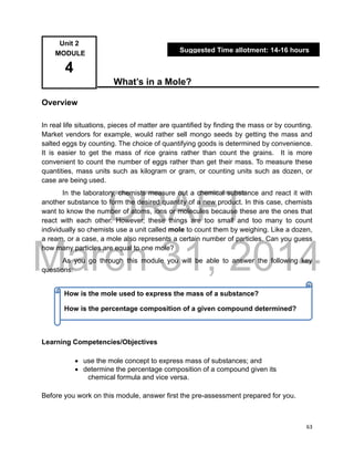 DRAFT
March 31, 2014
63
What’s in a Mole?
Overview
In real life situations, pieces of matter are quantified by finding the mass or by counting.
Market vendors for example, would rather sell mongo seeds by getting the mass and
salted eggs by counting. The choice of quantifying goods is determined by convenience.
It is easier to get the mass of rice grains rather than count the grains. It is more
convenient to count the number of eggs rather than get their mass. To measure these
quantities, mass units such as kilogram or gram, or counting units such as dozen, or
case are being used.
In the laboratory, chemists measure out a chemical substance and react it with
another substance to form the desired quantity of a new product. In this case, chemists
want to know the number of atoms, ions or molecules because these are the ones that
react with each other. However, these things are too small and too many to count
individually so chemists use a unit called mole to count them by weighing. Like a dozen,
a ream, or a case, a mole also represents a certain number of particles. Can you guess
how many particles are equal to one mole?
As you go through this module you will be able to answer the following key
questions:
Learning Competencies/Objectives
 use the mole concept to express mass of substances; and
 determine the percentage composition of a compound given its
chemical formula and vice versa.
Before you work on this module, answer first the pre-assessment prepared for you.
Unit 2
MODULE
4
Suggested Time allotment: 14-16 hours
How is the mole used to express the mass of a substance?
How is the percentage composition of a given compound determined?
 
