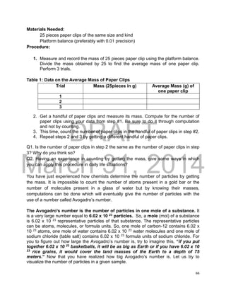 DRAFT
March 31, 2014
66
Materials Needed:
25 pieces paper clips of the same size and kind
Platform balance (preferably with 0.01 precision)
Procedure:
1. Measure and record the mass of 25 pieces paper clip using the platform balance.
Divide the mass obtained by 25 to find the average mass of one paper clip.
Perform 3 trials.
Table 1: Data on the Average Mass of Paper Clips
Trial Mass (25pieces in g) Average Mass (g) of
one paper clip
1
2
3
2. Get a handful of paper clips and measure its mass. Compute for the number of
paper clips using your data from step #1. Be sure to do it through computation
and not by counting.
3. This time, count the number of paper clips in the handful of paper clips in step #2.
4. Repeat steps 2 and 3 by getting a different handful of paper clips.
Q1. Is the number of paper clips in step 2 the same as the number of paper clips in step
3? Why do you think so?
Q2. Having an experience in counting by getting the mass, give some ways in which
you can apply this procedure in daily life situations?
You have just experienced how chemists determine the number of particles by getting
the mass. It is impossible to count the number of atoms present in a gold bar or the
number of molecules present in a glass of water but by knowing their masses,
computations can be done which will eventually give the number of particles with the
use of a number called Avogadro’s number.
The Avogadro's number is the number of particles in one mole of a substance. It
is a very large number equal to 6.02 x 10 23
particles. So, a mole (mol) of a substance
is 6.02 x 10 23
representative particles of that substance. The representative particles
can be atoms, molecules, or formula units. So, one mole of carbon-12 contains 6.02 x
10 23
atoms, one mole of water contains 6.02 x 10 23
water molecules and one mole of
sodium chloride (table salt) contains 6.02 x 10 23
formula units of sodium chloride. For
you to figure out how large the Avogadro’s number is, try to imagine this, “if you put
together 6.02 x 10 23
basketballs, it will be as big as Earth or if you have 6.02 x 10
23
rice grains, it would cover the land masses of the Earth to a depth of 75
meters.” Now that you have realized how big Avogadro’s number is. Let us try to
visualize the number of particles in a given sample.
 