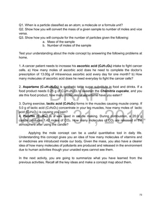 DRAFT
March 31, 2014
73
Q1. When is a particle classified as an atom; a molecule or a formula unit?
Q2. Show how you will convert the mass of a given sample to number of moles and vice
versa.
Q3. Show how you will compute for the number of particles given the following:
a. Mass of the sample
b. Number of moles of the sample
Test your understanding about the mole concept by answering the following problems at
home.
1. A cancer patient needs to increase his ascorbic acid (C6H12O6) intake to fight cancer
cells. a) How many moles of ascorbic acid does he need to complete the doctor’s
prescription of 13.00g of intravenous ascorbic acid every day for one month? b) How
many molecules of ascorbic acid does he need everyday to fight the cancer cells?
2. Aspartame (C14H18N2O5) is synthetic table sugar substitute in food and drinks. If a
food product needs 0.25 g of C14H18N2O5 to sweeten the Chemitria cupcake, and you
ate this food product, how many molecules of aspartame have you eaten?
3. During exercise, lactic acid (C3H6O3) forms in the muscles causing muscle cramp. If
5.0 g of lactic acid (C3H6O3) concentrate in your leg muscles, how many moles of lactic
acid (C3H6O3) is causing you pain?
4. Paraffin (C22H46) is a wax used in candle making. During combustion, a 20.0 g
candle produces 1.42 moles of CO2. How many molecules of CO2 are released in the
atmosphere after using the candle?
Applying the mole concept can be a useful quantitative tool in daily life.
Understanding this concept gives you an idea of how many molecules of vitamins and
or medicines are introduced inside our body. Given the mass, you also have a clearer
idea of how many molecules of pollutants are produced and released in the environment
due to human activities though your unaided eyes cannot see them.
In the next activity, you are going to summarize what you have learned from the
previous activities. Recall all the key ideas and make a concept map about them.
 