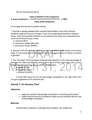 DRAFT
March 31, 2014
76
We can have the formula as:
mass of element in the compound
% mass of element = x 100%
mass of the compound
Let us apply this formula to problem solving.
1. Soil that is already depleted with nutrients needs fertilizer. One of the nutrients
needed to replenish the soil is nitrogen. If you are an agricultural technician helping a
farmer, which among these fertilizers are you going to use. Show your computations to
convince the farmer of your choice.
a. ammonia (NH3)
b. ammonium sulfate (NH4)2SO4
c. ammonium nitrate, NH4NO3
2. Glucose (C6H12O6) is a six-carbon sugar (hexose) which is also known as the blood
sugar. It is an energy source that fuels our body. How many percent of carbon is present
in glucose?
3. The “fuel value” of the hydrogen-containing fuels depends on the mass percentage of
hydrogen (H). Rank the following compounds in terms of their “fuel value” with 1 as the
highest fuel value and 3 as the one with the lowest value:
a. ethane (C2H6)
b. propane (C3H8)
c. ethanol (C2H5OH)
In what other ways can we use percentage composition in our daily lives? Can
you give suggestions for its practical use?
Activity 7: It’s Grocery Time!
Objectives:
 apply the concept of percentage composition in choosing grocery items.
 realize that the amount of substance intake can be monitored with the use
of percentage composition.
Materials:
Grocery items containers or package (food wrappers, can, bottles etc)
 