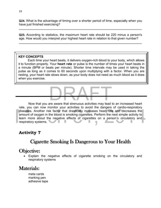 DRAFT
March 31, 2014
19
Q24. What is the advantage of timing over a shorter period of time, especially when you
have just finished exercising?
______________________________________________________________________
Q25. According to statistics, the maximum heart rate should be 220 minus a person's
age. How would you interpret your highest heart rate in relation to that given number?
______________________________________________________________________
Now that you are aware that strenuous activities may lead to an increased heart
rate, you can now monitor your activities to avoid the dangers of cardio-respiratory
diseases. Another risk factor that drastically increases heart rate and decreases the
amount of oxygen in the blood is smoking cigarettes. Perform the next simple activity to
learn more about the negative effects of cigarettes on a person’s circulatory and
respiratory systems.
Activity 7
Cigarette Smoking Is Dangerous to Your Health
Objective:
 Explain the negative effects of cigarette smoking on the circulatory and
respiratory systems
Materials:
meta cards
marking pen
adhesive tape
KEY CONCEPTS
Each time your heart beats, it delivers oxygen-rich blood to your body, which allows
it to function properly. Your heart rate or pulse is the number of times your heart beats in
a minute (BPM or beats per minute). Shorter time intervals may be used in taking the
pulse as long as it comes to 60 seconds upon multiplying with a factor. When you are
resting, your heart rate slows down, as your body does not need as much blood as it does
when you exercise.
 