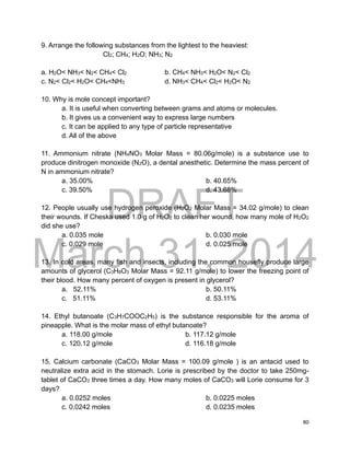 DRAFT
March 31, 2014
80
9. Arrange the following substances from the lightest to the heaviest:
Cl2; CH4; H2O; NH3; N2
a. H2O< NH3< N2< CH4< Cl2 b. CH4< NH3< H2O< N2< Cl2
c. N2< Cl2< H2O< CH4<NH3 d. NH3< CH4< Cl2< H2O< N2
10. Why is mole concept important?
a. It is useful when converting between grams and atoms or molecules.
b. It gives us a convenient way to express large numbers
c. It can be applied to any type of particle representative
d. All of the above
11. Ammonium nitrate (NH4NO3 Molar Mass = 80.06g/mole) is a substance use to
produce dinitrogen monoxide (N2O), a dental anesthetic. Determine the mass percent of
N in ammonium nitrate?
a. 35.00% b. 40.65%
c. 39.50% d. 43.68%
12. People usually use hydrogen peroxide (H2O2 Molar Mass = 34.02 g/mole) to clean
their wounds. If Cheska used 1.0 g of H2O2 to clean her wound, how many mole of H2O2
did she use?
a. 0.035 mole b. 0.030 mole
c. 0.029 mole d. 0.025 mole
13. In cold areas, many fish and insects, including the common housefly produce large
amounts of glycerol (C3H8O3 Molar Mass = 92.11 g/mole) to lower the freezing point of
their blood. How many percent of oxygen is present in glycerol?
a. 52.11% b. 50.11%
c. 51.11% d. 53.11%
14. Ethyl butanoate (C3H7COOC2H5) is the substance responsible for the aroma of
pineapple. What is the molar mass of ethyl butanoate?
a. 118.00 g/mole b. 117.12 g/mole
c. 120.12 g/mole d. 116.18 g/mole
15. Calcium carbonate (CaCO3 Molar Mass = 100.09 g/mole ) is an antacid used to
neutralize extra acid in the stomach. Lorie is prescribed by the doctor to take 250mg-
tablet of CaCO3 three times a day. How many moles of CaCO3 will Lorie consume for 3
days?
a. 0.0252 moles b. 0.0225 moles
c. 0.0242 moles d. 0.0235 moles
 