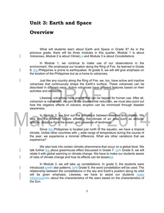 DRAFT
March 31, 2014
2
Unit 3: Earth and Space
Overview
What will students learn about Earth and Space in Grade 9? As in the
previous grade, there will be three modules in this quarter. Module 1 is about
Volcanoes, Module 2 is about Climate,e and Module 3 is about Constellations.
In Module 1, we continue to make use of our observations in the
environment. We emphasize our location along the Ring of Fire. As learned in Grade
8, the Philippines is prone to earthquakes. At grade 9, we will still give emphasis on
the location of the Philippines but as a home to volcanoes.
Just like any country along the Ring of Fire, we, too, have active and inactive
volcanoes that continuously shape the Earth’s surface. These volcanoes can be
described in different ways. Active volcanoes have different features based on their
activities and emissions.
Likewise, volcanoes have energy that can be tapped for human use. After all,
volcanism is not all bad. As part of the disaster risk reduction, we must also point out
how the negative effects of volcanic eruption can be minimized through disaster
awareness.
In Module 2, we find out the difference between weather and climate. We
look into the different factors affecting the climate of an area such as altitude,
latitude, distance from the ocean, and presence of landmass.
Since the Philippines is located just north of the equator, we have a tropical
climate. Unlike other countries with a wide range of temperature during the course of
the year, we experience a minimal difference. What are other variations that we
experience?
We also look into certain climatic phenomena that occur on a global level. We
talk further the about greenhouse effect discussed in Grade 7. InAt Grade 9, we will
relate it with global warming or climate change. We have to make our students aware
of risks of climate change and how its effects can be lessened.
In Module 3, we will take up constellations. In grade 5, the students were
introduced towith star patterns. InAt Grade 9, the word constellation will be used. The
relationship between the constellations in the sky and Earth’s position along its orbit
will be given emphasis. Likewise, we have to assist our students make
inferencesinfer about the characteristics of the stars based on the characteristics of
the Sun.
 