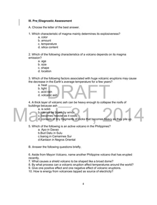 DRAFT
March 31, 2014
4
III. Pre-/Diagnostic Assessment
A. Choose the letter of the best answer.
1. Which characteristic of magma mainly determines its explosiveness?
a. color
b. amount
c. temperature
d. silica content
2. Which of the following characteristics of a volcano depends on its magma
emission?
a. age
b. size
c. shape
d. location
3. Which of the following factors associated with huge volcanic eruptions may cause
the decrease in the Earth’s average temperature for a few years?
a. heat
b. light
c. acid rain
d. volcanic ash
4. A thick layer of volcanic ash can be heavy enough to collapse the roofs of
buildings because ash ________.
a. is solid.
b. cannot be blown by winds.
c. becomes heavier as it cools.
d. consists of tiny fragments of rocks that becomes heavy as they pile up.
5. Which of the following is an active volcano in the Philippines?
a. Apo in Davao
b.Bud Datu in Sulu
c.Isarog in Camarines Sur
d.Kanlaon in Negros Oriental
B. Answer the following questions briefly.
6. Aside from Mayon Volcano, name another Philippine volcano that has erupted
recently.
7. What causes a shield volcano to be shaped like a broad dome?
8. By what process can a volcanic eruption affect temperatures around the world?
9. Give one positive effect and one negative effect of volcanic eruptions.
10. How is energy from volcanoes tapped as source of electricity?
 