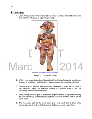 DRAFT
March 31, 2014
20
Procedure:
1. Look at the picture of the smoker’s body below, and take note of the illnesses
that might develop due to cigarette smoking.
2. Within your group, brainstorm ideas about the effects of cigarette smoking on
a person’s respiratory and circulatory systems using the meta plan strategy.
3. Choose a group member who will act as moderator to solicit all the ideas of
the members about the negative effects of cigarette smoking on the
circulatory and respiratory systems.
4. Each participant must give at least three negative effects of cigarette smoking
on both circulatory and respiratory systems. Answers must be written on the
blank cards.
5. The moderator collects the meta cards and reads each one of them while
showing the cards to the whole group so that everyone can read them.
Photo Credit: http://www.clarkisit.com/smoking-kills/
Figure 11. The smoker’s body
 