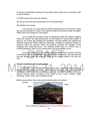 DRAFT
March 31, 2014
10
5. Put one of the bottled cooking oil in hot water and the other one in cold water. Wait
for three minutes.
6. Slowly unscrew the caps and observe.
Q4. Do you have the same observation as in the soda drinks?
Q5. Explain your answer.
In the activity, you have seen the effect of temperature on the amount of gas
that can be produced in a liquid. How does this affect the pressure inside the bottle?
What is the role of pressure in the setup?
Let us relate this concept to what is happening inside the volcano. Magma
inside the volcano has high temperature. As the magma is continuously heated, it
goes up. As it rises, gas bubbles are developed. The gas bubbles are trapped and
expand causing the molten material to swell also, resulting in a gradual increase in
pressure within the volcano. When the pressure exceeds the strength of the
overlying rock, fracturing occurs. The resulting breaks lead to a further drop in
confining pressure, which in turn causes even more gas bubbles to form.
Lava may appear to be the primary material ejected from a volcano, but this
is not always the case. Aside from lava, broken rocks, lava bombs, fine ash and dust
are also ejected. Does this have any effect on the volcanic shape? Let’s find out
how.
Volcanic landforms and eruptive styles
Volcanoes come in different shapes and sizes, and each structure has a
unique history of eruption. However, volcanologists have been able to classify them
according to their landforms and eruptive patterns. We have considered the three
general volcanic types according to the shape of their cones: namely: shield
volcanoes, cinder cones, and composite cones.
Before we go further, let us discuss the external parts of a volcano.
summit
slope
base
Fig. 4. Parts of a volcano(Source: Project EASE Module 12)
 