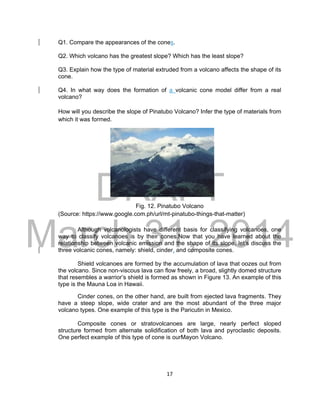 DRAFT
March 31, 2014
17
Q1. Compare the appearances of the cones.
Q2. Which volcano has the greatest slope? Which has the least slope?
Q3. Explain how the type of material extruded from a volcano affects the shape of its
cone.
Q4. In what way does the formation of a volcanic cone model differ from a real
volcano?
How will you describe the slope of Pinatubo Volcano? Infer the type of materials from
which it was formed.
Fig. 12. Pinatubo Volcano
(Source: https://www.google.com.ph/url/mt-pinatubo-things-that-matter)
Although volcanologists have different basis for classifying volcanoes, one
way to classify volcanoes is by their cones.Now that you have learned about the
relationship between volcanic emission and the shape of its slope, let’s discuss the
three volcanic cones, namely: shield, cinder, and composite cones.
Shield volcanoes are formed by the accumulation of lava that oozes out from
the volcano. Since non-viscous lava can flow freely, a broad, slightly domed structure
that resembles a warrior’s shield is formed as shown in Figure 13. An example of this
type is the Mauna Loa in Hawaii.
Cinder cones, on the other hand, are built from ejected lava fragments. They
have a steep slope, wide crater and are the most abundant of the three major
volcano types. One example of this type is the Paricutin in Mexico.
Composite cones or stratovolcanoes are large, nearly perfect sloped
structure formed from alternate solidification of both lava and pyroclastic deposits.
One perfect example of this type of cone is ourMayon Volcano.
 