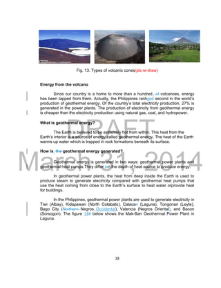 DRAFT
March 31, 2014
18
Fig. 13. Types of volcanic cones(pls re-draw)
Energy from the volcano
Since our country is a home to more than a hundred of volcanoes, energy
has been tapped from them. Actually, the Philippines ranksed second in the world’s
production of geothermal energy. Of the country’s total electricity production, 27% is
generated in the power plants. The production of electricity from geothermal energy
is cheaper than the electricity production using natural gas, coal, and hydropower.
What is geothermal energy?
The Earth is believed to be extremely hot from within. This heat from the
Earth’s interior is a source of energy called geothermal energy. The heat of the Earth
warms up water which is trapped in rock formations beneath its surface.
How is the geothermal energy generated?
Geothermal energy is generated in two ways: geothermal power plants and
geothermal heat pumps.They differ ion the depth of heat source to produce energy.
In geothermal power plants, the heat from deep inside the Earth is used to
produce steam to generate electricity compared with geothermal heat pumps that
use the heat coming from close to the Earth’s surface to heat water orprovide heat
for buildings.
In the Philippines, geothermal power plants are used to generate electricity in
Tiwi (Albay), Kidapawan (North Cotabato), Calacan (Laguna), Tongonan (Leyte),
Bago City (Northern Negros Occidental), Valencia (Negros Oriental), and Bacon
(Sorsogon). The figure 148 below shows the Mak-Ban Geothermal Power Plant in
Laguna.
 