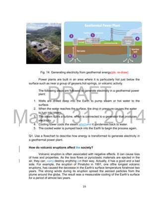DRAFT
March 31, 2014
19
Fig. 14. Generating electricity from geothermal energy(pls. re-draw)
Power plants are built in an area where it is particularly hot just below the
surface such as near a group of geysers,hot springs, or volcanic activity.
The following steps are followed to generate electricity in a geothermal power
plant:
1. Wells are drilled deep into the Earth to pump steam or hot water to the
surface.
2. When the water reaches the surface, the drop in pressure causes the water
to turn into steam.
3. The steam spins a turbine, which is connected to a generator that produces
electricity.
4. Cooling tower cools the steam whichand it condenses back to water.
5. The cooled water is pumped back into the Earth to begin the process again.
Q1. Use a flowchart to describe how energy is transformed to generate electricity in
a geothermal power plant.
How do volcanic eruptions affect the society?
Volcanic eruption is often associated with negative effects. It can cause loss
of lives and properties. As the lava flows or pyroclastic materials are ejected in the
air, they can carry destroy anything ion their way. Actually, it has a good and a bad
side. For example, the eruption of Pinatubo in 1991, one ofthe longest volcanic
eruptions, has caused the decrease in the Earth’s surface temperature foralmost two
years. The strong winds during its eruption spread the aerosol particles from the
plume around the globe. The result was a measurable cooling of the Earth’s surface
for a period of almost two years.
 