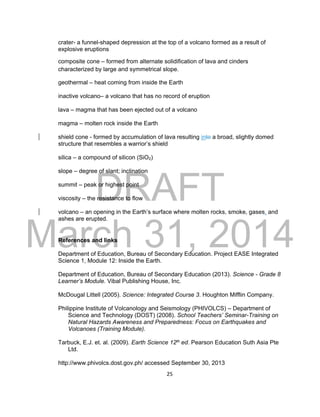 DRAFT
March 31, 2014
25
crater- a funnel-shaped depression at the top of a volcano formed as a result of
explosive eruptions
composite cone – formed from alternate solidification of lava and cinders
characterized by large and symmetrical slope.
geothermal – heat coming from inside the Earth
inactive volcano– a volcano that has no record of eruption
lava – magma that has been ejected out of a volcano
magma – molten rock inside the Earth
shield cone - formed by accumulation of lava resulting into a broad, slightly domed
structure that resembles a warrior’s shield
silica – a compound of silicon (SiO2)
slope – degree of slant; inclination
summit – peak or highest point
viscosity – the resistance to flow
volcano – an opening in the Earth’s surface where molten rocks, smoke, gases, and
ashes are erupted.
References and links
Department of Education, Bureau of Secondary Education. Project EASE Integrated
Science 1, Module 12: Inside the Earth.
Department of Education, Bureau of Secondary Education (2013). Science - Grade 8
Learner’s Module. Vibal Publishing House, Inc.
McDougal Littell (2005). Science: Integrated Course 3. Houghton Mifflin Company.
Philippine Institute of Volcanology and Seismology (PHIVOLCS) – Department of
Science and Technology (DOST) (2008). School Teachers’ Seminar-Training on
Natural Hazards Awareness and Preparedness: Focus on Earthquakes and
Volcanoes (Training Module).
Tarbuck, E.J. et. al. (2009). Earth Science 12th ed. Pearson Education Suth Asia Pte
Ltd.
http://www.phivolcs.dost.gov.ph/ accessed September 30, 2013
 