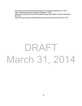 DRAFT
March 31, 2014
26
http://www.epa.gov/climatestudents/index.html accessed September 30, 2013
http://volcanoes.usgs.gov/ accessed October 01. 2013
https://www.google.com.ph/url/mt-pinatubo-things-that-matter accessed November
06, 2013
http://volcanoes.usgs.gov/hazards/lahar/rain.php accessed November 08, 2013
 