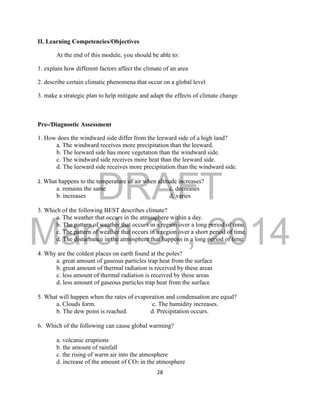 DRAFT
March 31, 2014
28
II. Learning Competencies/Objectives
At the end of this module, you should be able to:
1. explain how different factors affect the climate of an area
2. describe certain climatic phenomena that occur on a global level
3. make a strategic plan to help mitigate and adapt the effects of climate change
Pre-/Diagnostic Assessment
1. How does the windward side differ from the leeward side of a high land?
a. The windward receives more precipitation than the leeward.
b. The leeward side has more vegetation than the windward side.
c. The windward side receives more heat than the leeward side.
d. The leeward side receives more precipitation than the windward side.
2. What happens to the temperature of air when altitude increases?
a. remains the same c. decreases
b. increases d. varies
3. Which of the following BEST describes climate?
a. The weather that occurs in the atmosphere within a day.
b. The pattern of weather that occurs in a region over a long period of time.
c. The pattern of weather that occurs in a region over a short period of time.
d. The disturbance in the atmosphere that happens in a long period of time.
4. Why are the coldest places on earth found at the poles?
a. great amount of gaseous particles trap heat from the surface
b. great amount of thermal radiation is received by these areas
c. less amount of thermal radiation is received by these areas
d. less amount of gaseous particles trap heat from the surface
5. What will happen when the rates of evaporation and condensation are equal?
a. Clouds form. c. The humidity increases.
b. The dew point is reached. d. Precipitation occurs.
6. Which of the following can cause global warming?
a. volcanic eruptions
b. the amount of rainfall
c. the rising of warm air into the atmosphere
d. increase of the amount of CO2 in the atmosphere
 