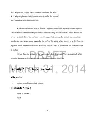 DRAFT
March 31, 2014
31
Q4. Why are the coldest places on earth found near the poles?
Q5. Why are places with high temperature found at the equator?
Q6. How does latitude affect climate?
You have noticed that most of the sun’s rays strike vertically in places near the equator.
This makes the temperature higher in these areas, resulting in warm climate. Places that are not
always vertically hit by the sun’s rays experience cold climate. As the latitude increases, the
smaller the angle of the sun’s rays strike the surface. Therefore, when the area is farther from the
equator, the air temperature is lower. When the place is closer to the equator, the air temperature
is higher.
Do you think the altitude of the place might affect the climate? How does altitude affect
climate? The next activity will guide you in answering these questions.
Activity 2. The higher, the colder
Objective
 explain how altitude affects climate
Materials Needed
Pencil or ballpen
Ruler
 