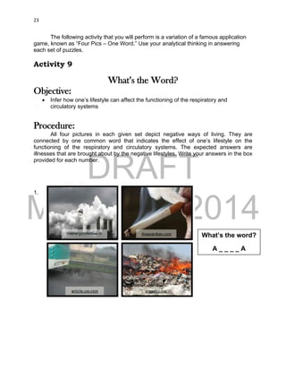 DRAFT
March 31, 2014
23
The following activity that you will perform is a variation of a famous application
game, known as “Four Pics – One Word.” Use your analytical thinking in answering
each set of puzzles.
Activity 9
What’s the Word?
Objective:
 Infer how one’s lifestyle can affect the functioning of the respiratory and
circulatory systems
Procedure:
All four pictures in each given set depict negative ways of living. They are
connected by one common word that indicates the effect of one’s lifestyle on the
functioning of the respiratory and circulatory systems. The expected answers are
illnesses that are brought about by the negative lifestyles. Write your answers in the box
provided for each number.
1.
What’s the word?
A _ _ _ _ A
 