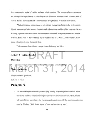 DRAFT
March 31, 2014
44
does go through a period of cooling and a period of warming. The increase of temperature that
we are experiencing right now is caused by factors other than human activity. Another point of
view is that the increase of Earth’s temperature is brought about by human intervention.
Whether the cause is man-made or not, climate change is a change in the environment.
Global warming can bring about a rising of sea level due to the melting of ice caps and glaciers.
We may experience severe weather disturbances such as much stronger typhoons and heavier
rainfalls. Some parts of the world may experience El Niño or La Niña. And most of all, it can
cause extinction of some fauna and flora.
To learn more about climate change, do the following activities.
Activity 7 Getting Ready!
Objective
 assess your prior knowledge and experiences about Climate Change.
Materials Needed
Bingo Card with questions
Ball pen or pencil
Procedure
1. Fill out the Bingo Card below (Table7.1) by seeking help from your classmates. Your
classmates will take turn in choosing which question he/she can answer. Then, he/she
will write his/her name below the chosen question/statement. All the questions/statements
must be filled up. (Wait for the signal of your teacher when to start.)
 