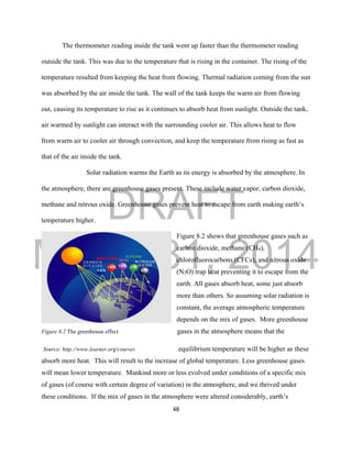 DRAFT
March 31, 2014
48
The thermometer reading inside the tank went up faster than the thermometer reading
outside the tank. This was due to the temperature that is rising in the container. The rising of the
temperature resulted from keeping the heat from flowing. Thermal radiation coming from the sun
was absorbed by the air inside the tank. The wall of the tank keeps the warm air from flowing
out, causing its temperature to rise as it continues to absorb heat from sunlight. Outside the tank,
air warmed by sunlight can interact with the surrounding cooler air. This allows heat to flow
from warm air to cooler air through convection, and keep the temperature from rising as fast as
that of the air inside the tank.
Solar radiation warms the Earth as its energy is absorbed by the atmosphere. In
the atmosphere, there are greenhouse gases present. These include water vapor, carbon dioxide,
methane and nitrous oxide. Greenhouse gases prevent heat to escape from earth making earth’s
temperature higher.
Figure 8.2 shows that greenhouse gases such as
carbon dioxide, methane (CH4),
chlorofluorocarbons (CFCs), and nitrous oxide
(N2O) trap heat preventing it to escape from the
earth. All gases absorb heat, some just absorb
more than others. So assuming solar radiation is
constant, the average atmospheric temperature
depends on the mix of gases. More greenhouse
Figure 8.2 The greenhouse effect gases in the atmosphere means that the
Source: http://www.learner.org/courses equilibrium temperature will be higher as these
absorb more heat. This will result to the increase of global temperature. Less greenhouse gases
will mean lower temperature. Mankind more or less evolved under conditions of a specific mix
of gases (of course with certain degree of variation) in the atmosphere, and we thrived under
these conditions. If the mix of gases in the atmosphere were altered considerably, earth’s
 