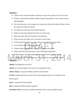 DRAFT
March 31, 2014
59
Summary
 Climate is the overall atmospheric condition of a place for a period of 30 years or more.
 Climate is influenced by latitude, altitude, distance from bodies of water, ocean currents,
and topography.
 The closer the place is to the equator, the warmer the climate; the farther the place is from
the equator the colder the climate.
 Air temperature decreases when altitude increases.
 Bodies of water help regulate the climate of a certain area.
 Mountain ranges affect the formation of precipitation.
 Ocean currents will either cool or warm the air above them.
 Cold currents bring cold water while warm currents take along warm water.
 Coriolis Effect deflects the ocean currents.
 Climate change brings drastic effects to some people and animals.
 Human activities may speed up the rising of the global temperature.
 El Niño happens when the temperature in eastern Pacific rises above normal.
 La Niña occurs when the temperature in eastern Pacific decreases below normal
Glossary
altitude- the height above sea level.
climate- the overall condition of an area over a long period of time.
climate change- a long term shifting of global weather pattern
El Niño- brought about by the current of the ocean bringing warm air to a landmass in the
Pacific region.
fauna – composed of living animals.
flora- composed of different plant vegetation.
greenhouse effect- the increase of global temperature due to some atmospheric gases.
 