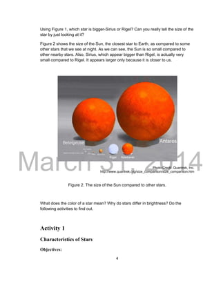 DRAFT
March 31, 2014
4
Using Figure 1, which star is bigger-Sirius or Rigel? Can you really tell the size of the
star by just looking at it?
Figure 2 shows the size of the Sun, the closest star to Earth, as compared to some
other stars that we see at night. As we can see, the Sun is so small compared to
other nearby stars. Also, Sirius, which appear bigger than Rigel, is actually very
small compared to Rigel. It appears larger only because it is closer to us.
Photo Credit: Quantrek, Inc.
http://www.quantrek.org/size_comparison/size_comparison.htm
Figure 2. The size of the Sun compared to other stars.
What does the color of a star mean? Why do stars differ in brightness? Do the
following activities to find out.
Activity 1
Characteristics of Stars
Objectives:
 