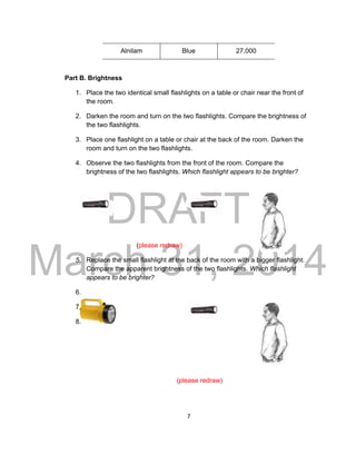 DRAFT
March 31, 2014
7
Alnilam Blue 27,000
Part B. Brightness
1. Place the two identical small flashlights on a table or chair near the front of
the room.
2. Darken the room and turn on the two flashlights. Compare the brightness of
the two flashlights.
3. Place one flashlight on a table or chair at the back of the room. Darken the
room and turn on the two flashlights.
4. Observe the two flashlights from the front of the room. Compare the
brightness of the two flashlights. Which flashlight appears to be brighter?
(please redraw)
5. Replace the small flashlight at the back of the room with a bigger flashlight.
Compare the apparent brightness of the two flashlights. Which flashlight
appears to be brighter?
6.
7.
8.
(please redraw)
 
