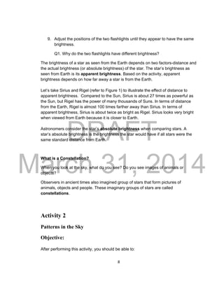 DRAFT
March 31, 2014
8
9. Adjust the positions of the two flashlights until they appear to have the same
brightness.
Q1. Why do the two flashlights have different brightness?
The brightness of a star as seen from the Earth depends on two factors-distance and
the actual brightness (or absolute brightness) of the star. The star’s brightness as
seen from Earth is its apparent brightness. Based on the activity, apparent
brightness depends on how far away a star is from the Earth.
Let’s take Sirius and Rigel (refer to Figure 1) to illustrate the effect of distance to
apparent brightness. Compared to the Sun, Sirius is about 27 times as powerful as
the Sun, but Rigel has the power of many thousands of Suns. In terms of distance
from the Earth, Rigel is almost 100 times farther away than Sirius. In terms of
apparent brightness, Sirius is about twice as bright as Rigel. Sirius looks very bright
when viewed from Earth because it is closer to Earth.
Astronomers consider the star’s absolute brightness when comparing stars. A
star’s absolute brightness is the brightness the star would have if all stars were the
same standard distance from Earth.
What is a Constellation?
When you look at the sky, what do you see? Do you see images of animals or
objects?
Observers in ancient times also imagined group of stars that form pictures of
animals, objects and people. These imaginary groups of stars are called
constellations.
Activity 2
Patterns in the Sky
Objective:
After performing this activity, you should be able to:
 
