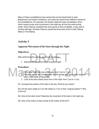 DRAFT
March 31, 2014
10
Many of these constellations have names that can be traced back to early
Babylonians and Greek civilizations, but nearly all cultures have different names for
the constellations. For example, the Greeks called the large constellation Orion,
which means hunter and is prominent in the night sky all over the world during
winter. Early Filipinos visualized the same group of stars as Balatik, a trap used in
hunting wild pigs. Christian Filipinos named the three stars (Orion’s belt) Tatlong
Maria or Tres Marias.
Activity 3
Apparent Movement of the Stars through the Night
Objectives:
After performing this activity, you should be able to:
 Describe the apparent motion of stars at night.
Procedure:
1. On a clear night sky, look at the stars from 7 pm to 11 pm.
2. Focus on one or two constellations like the Auriga and Orion which are best
seen in the month of December.
3. Look at the stars clearly every hour of the night, from 7 pm to 11 pm.
Q1. Compare the position of the stars in the sky. What do you notice?
Q2. Are the stars visible at 7 pm still visible at 11 pm in their “original position”? Why
is this so?
Q3. How do the stars move? Describe the movement of the stars in the night sky.
Q4. How is the motion of stars similar to the motion of the Sun?
 