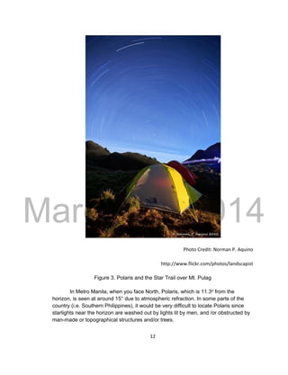 DRAFT
March 31, 2014
12
Photo Credit: Norman P. Aquino
http://www.flickr.com/photos/landscapist
Figure 3. Polaris and the Star Trail over Mt. Pulag
In Metro Manila, when you face North, Polaris, which is 11.3o from the
horizon, is seen at around 15° due to atmospheric refraction. In some parts of the
country (i.e. Southern Philippines), it would be very difficult to locate Polaris since
starlights near the horizon are washed out by lights lit by men, and /or obstructed by
man-made or topographical structures and/or trees.
 
