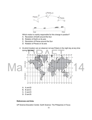 DRAFT
March 31, 2014
21
Which motion is mainly responsible for this change in position?
A. Revolution of Earth around the Sun
B. Rotation of Earth on its axis
C. Revolution of Pisces around the Sun
D. Rotation of Pisces on its axis
4. At which location can an observer not see Polaris in the night sky at any time
during the year?
A. A and D
B. B and C
C. C and D
D. D and B
References and links
UP Science Education Center. Earth Science: The Philippines in Focus
 