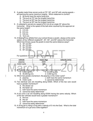 DRAFT
March 31, 2014
4
8. A goalie made three soccer punts at 700, 500, and 300 with varying speeds –
all reaching the same maximum heights. Which statement is correct?
A. All punts have the same hang time
B. The punt at 700 has the longest hang time
C. The punt at 500 has the longest hang time
D. The punt at 300 has the longest hang time
9. A volleyball is served at a speed of 8.0 m/s at an angle 35° above the
horizontal. What is the speed of the ball when received by the opponent at
the same height?
A. 4.0 m/s
B. 8.0 m/s
C. 9.8 m/s
D. 16.0 m/s
10. A BatangPinoy athlete from your school throws a javelin, always at the same
speed, at four different angles(30°, 40°, 60°, and 80°) above the horizontal.
Which two throws cause the javelin to land the same distance away?
A. 30° and 80°
B. 40° and 80°
C. 30° and 60°
D. 40° and 60°
For questions 11 and 12, refer to the table below:
vehicle mass (kg) velocity (m/s)
jeepney 2000 10
motor cycle 300 20
11. In the table above, what is the momentum of the jeepney?
A. 6,000 kg-m/s c. 20,000 kg-m/s
B. 40,000 kg-m/s d. 3,000 kg-m/s
12. Which has greater momentum, the jeepney or the motor cycle?
A. jeepney c. both have the same momentum
B. motor cycle d. cannot be determined
13. Two identical cars are travelling along EDSA. Which of the two cars would
have a greater momentum?
A. the slower car
B. the faster car
C. both have the same momentum
D. cannot be easily determined
14. A bus and a car are travelling along EDSA having the same velocity. Which
of the two vehicles would have a greater momentum?
A. the bus
B. the car
C. both have the same momentum
D. cannot be easily determined
15. A 25-kg girl is riding a 5-kg with a velocity of 5 m/s the East. What is the total
momentum of a girl and a bike together?
 