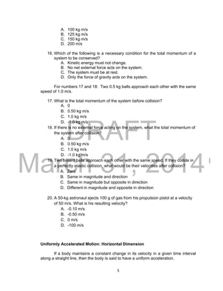 DRAFT
March 31, 2014
5
A. 100 kg m/s
B. 125 kg m/s
C. 150 kg m/s
D. 200 m/s
16. Which of the following is a necessary condition for the total momentum of a
system to be conserved?
A. Kinetic energy must not change.
B. No net external force acts on the system.
C. The system must be at rest.
D. Only the force of gravity acts on the system.
For numbers 17 and 18: Two 0.5 kg balls approach each other with the same
speed of 1.0 m/s.
17. What is the total momentum of the system before collision?
A. 0
B. 0.50 kg m/s
C. 1.0 kg m/s
D. -1.0 kg m/s
18. If there is no external force acting on the system, what the total momentum of
the system after collision?
A. 0
B. 0.50 kg m/s
C. 1.0 kg m/s
D. -1.0 kg m/s
19. Two billiard balls approach each other with the same speed. If they collide in
a perfectly elastic collision, what would be their velocities after collision?
A. Zero
B. Same in magnitude and direction
C. Same in magnitude but opposite in direction
D. Different in magnitude and opposite in direction
20. A 50-kg astronaut ejects 100 g of gas from his propulsion pistol at a velocity
of 50 m/s. What is his resulting velocity?
A. -0.10 m/s
B. -0.50 m/s
C. 0 m/s
D. -100 m/s
Uniformly Accelerated Motion: Horizontal Dimension
If a body maintains a constant change in its velocity in a given time interval
along a straight line, then the body is said to have a uniform acceleration.
 