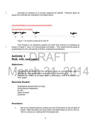 DRAFT
March 31, 2014
6
Consider an airplane on a runway preparing for takeoff. Positions taken at
equal time intervals are indicated in the figure below.
(pls.redrawthefigure of an airplane preparing for takeoff
(pls.draw figure of a runway)
A B C D
Figure 1: An airplane preparing for take off.
The change in an airplane’s position for each time interval is increasing as
shown in Figure 1, thus, it is moving faster and faster.. This means that the plane is
accelerating.Try the next activity to further understand acceleration.
Activity 1
Roll, roll, and away!
Objectives:
 Calculate the acceleration of the can rolling down an inclined plane, given a
distance vs. time and distance vs. time2 graph of its motion; and
 Describe the motion of an object given a distance vs. time or a distance vs.
time2 graph.
Materials Needed:
board/plank (at least 200 cm long)
timing device (stopwatch)
tin can
stack of books
protractor
Procedure:
1. Set up an inclined plane by putting one end of the plane on top of stack of
books. Mark the plane for every 40cm and label these as 40 cm, 80 cm,
120 cm, and so on, starting from the lowest end.
 