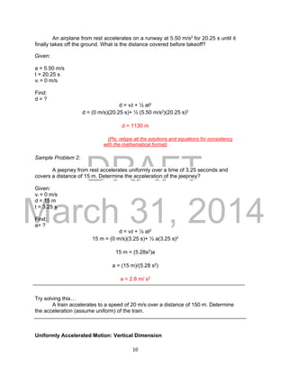 DRAFT
March 31, 2014
10
An airplane from rest accelerates on a runway at 5.50 m/s2 for 20.25 s until it
finally takes off the ground. What is the distance covered before takeoff?
Given:
a = 5.50 m/s
t = 20.25 s
vi = 0 m/s
Find:
d = ?
d = vit + ½ at2
d = (0 m/s)(20.25 s)+ ½ (5.50 m/s2)(20.25 s)2
d = 1130 m
(Pls. retype all the solutions and equations for consistency
with the mathematical format)
Sample Problem 2:
A jeepney from rest accelerates uniformly over a time of 3.25 seconds and
covers a distance of 15 m. Determine the acceleration of the jeepney?
Given:
vi = 0 m/s
d = 15 m
t = 3.25 s
Find:
a= ?
d = vit + ½ at2
15 m = (0 m/s)(3.25 s)+ ½ a(3.25 s)2
15 m = (5.28s2)a
a = (15 m)/(5.28 s2)
a = 2.8 m/ s2
Try solving this…
A train accelerates to a speed of 20 m/s over a distance of 150 m. Determine
the acceleration (assume uniform) of the train.
Uniformly Accelerated Motion: Vertical Dimension
 